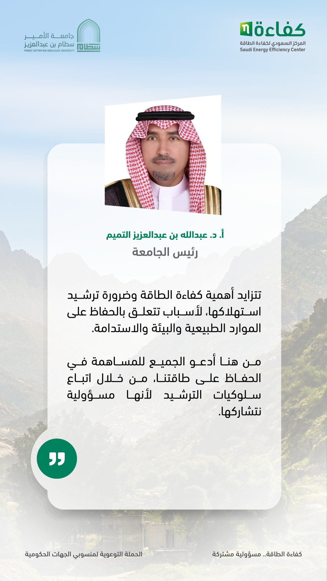 تتزايد أهمية كفاءة الطاقة وضرورة ترشيد استهلاكها،لأسباب تتعلق بالحفاظ على الموارد الطبيعية والبيئة والاستدامة.من هنا أدعو الجميع للمساهمةفي الحفاظ على طاقتنا،من خلال اتباع سلوكيات الترشيح لأنها مسؤوليةنتشاركها.  أ. د.عبدالله بن عبد العزيز رئيس الجامعة