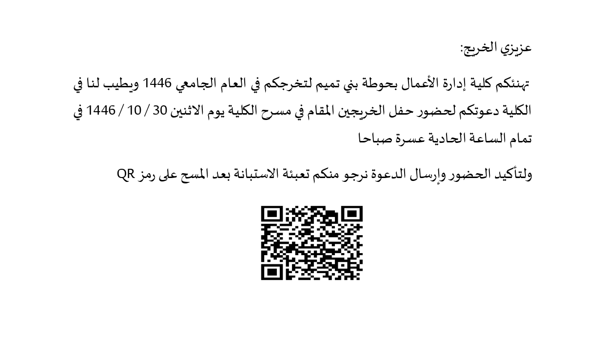 عزيزي الخريج:  تهنئكم كلية إدارة الأعمال بحوطة بني تميم لتخرجكم في العام الجامعي 1446 ويطيب لنا في الكلية دعوتكم لحضور حفل الخريجين المقام في مسرح الكلية يوم الاثنين 30 / 10 / 1446 في تمام الساعة الحادية عسرة صباحا